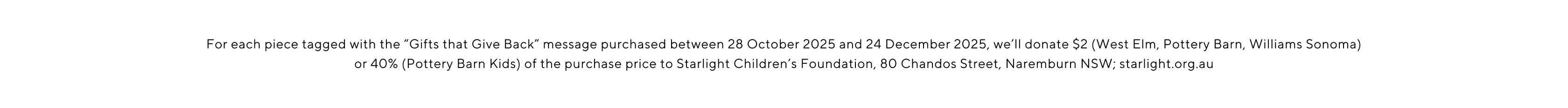 For each piece tagged with the Gifts that give back message purchased between 28 October 2025 and 24 December 2025, we'll donate $2 (West Elm, Pottery Barn, Williams Sonoma) or 40% (Pottery Barn Kids) of the purchase price to Starlight Children's Foundation